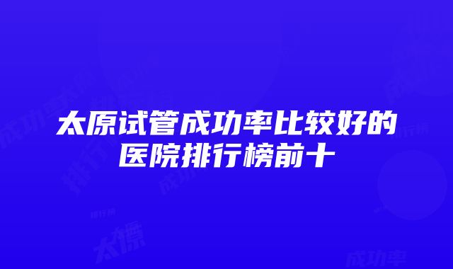 太原试管成功率比较好的医院排行榜前十