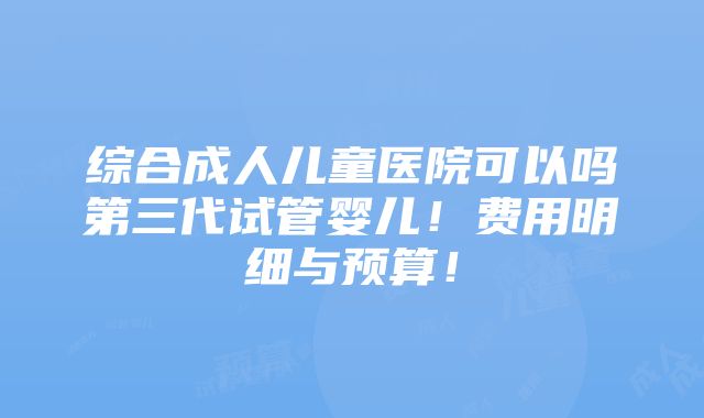 综合成人儿童医院可以吗第三代试管婴儿！费用明细与预算！