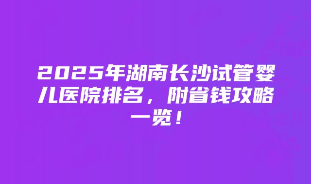 2025年湖南长沙试管婴儿医院排名，附省钱攻略一览！