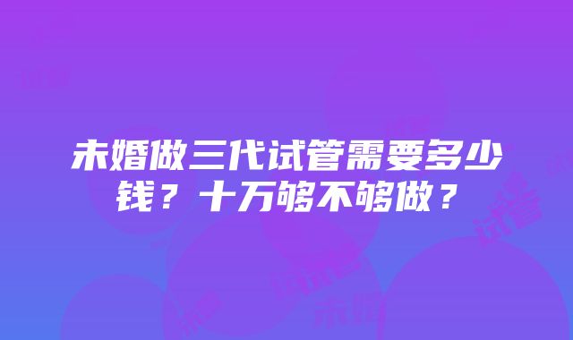 未婚做三代试管需要多少钱？十万够不够做？