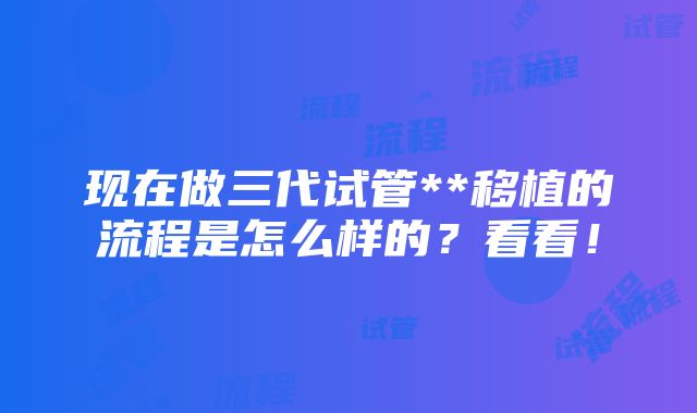 现在做三代试管**移植的流程是怎么样的？看看！