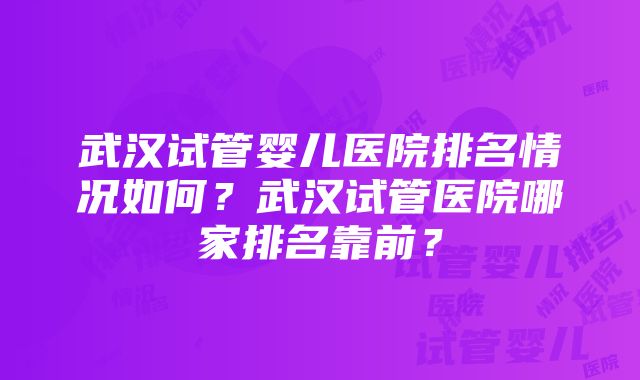 武汉试管婴儿医院排名情况如何？武汉试管医院哪家排名靠前？