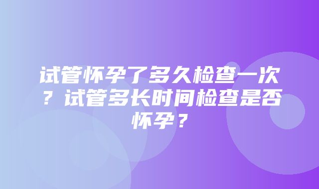 试管怀孕了多久检查一次？试管多长时间检查是否怀孕？