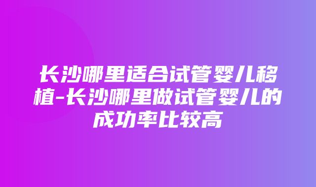 长沙哪里适合试管婴儿移植-长沙哪里做试管婴儿的成功率比较高