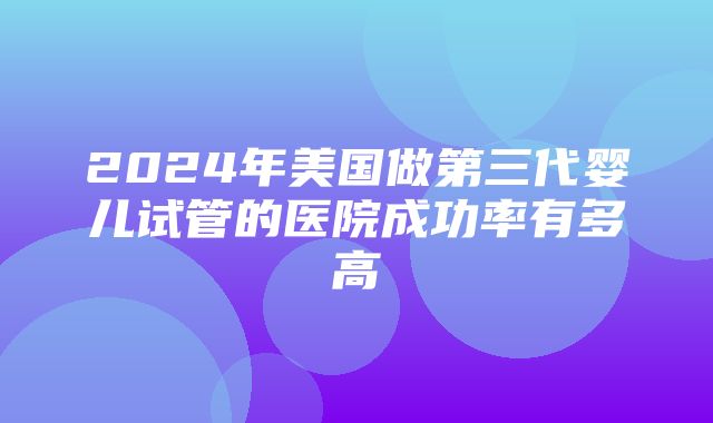 2024年美国做第三代婴儿试管的医院成功率有多高