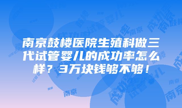 南京鼓楼医院生殖科做三代试管婴儿的成功率怎么样？3万块钱够不够！