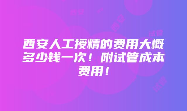 西安人工授精的费用大概多少钱一次！附试管成本费用！