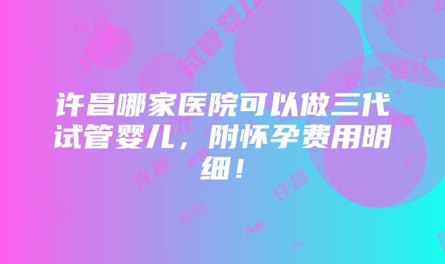 许昌哪家医院可以做三代试管婴儿，附怀孕费用明细！