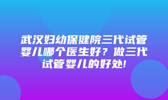 武汉妇幼保健院三代试管婴儿哪个医生好？做三代试管婴儿的好处!