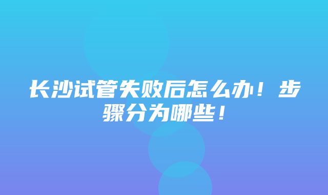 长沙试管失败后怎么办！步骤分为哪些！