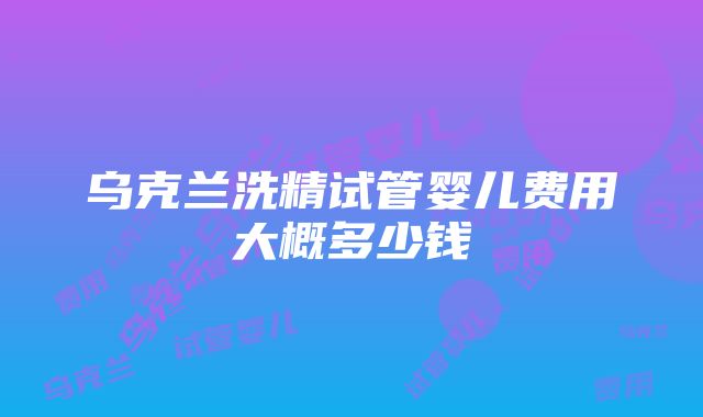 乌克兰洗精试管婴儿费用大概多少钱