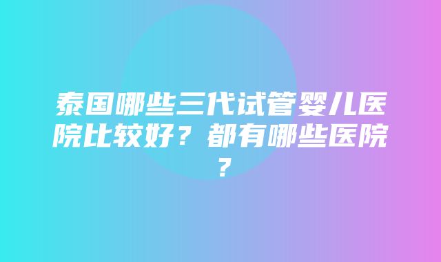 泰国哪些三代试管婴儿医院比较好？都有哪些医院？