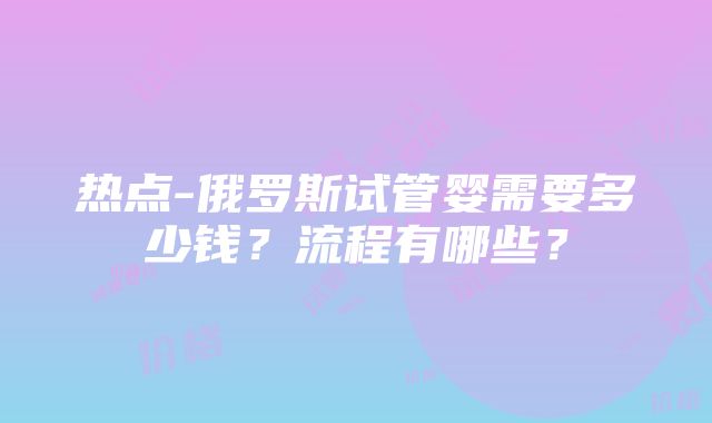 热点-俄罗斯试管婴需要多少钱？流程有哪些？