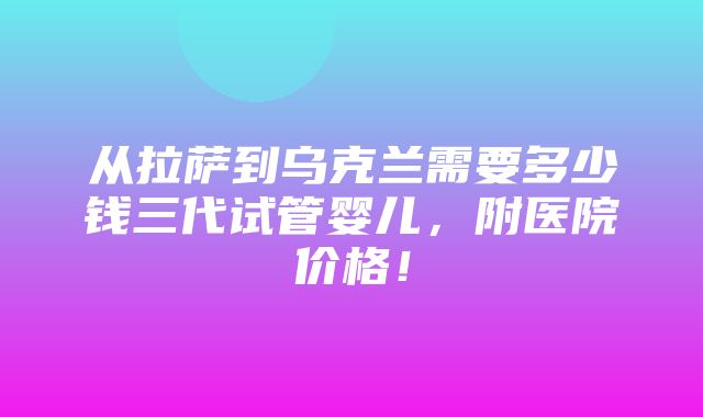 从拉萨到乌克兰需要多少钱三代试管婴儿，附医院价格！