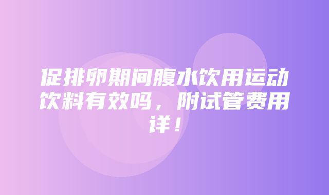 促排卵期间腹水饮用运动饮料有效吗，附试管费用详！