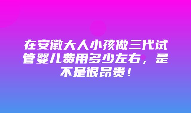 在安徽大人小孩做三代试管婴儿费用多少左右，是不是很昂贵！