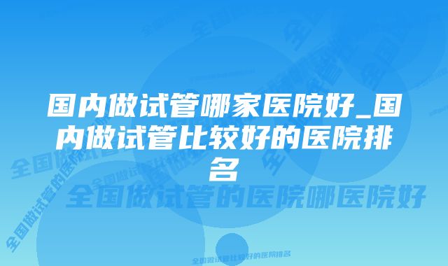 国内做试管哪家医院好_国内做试管比较好的医院排名