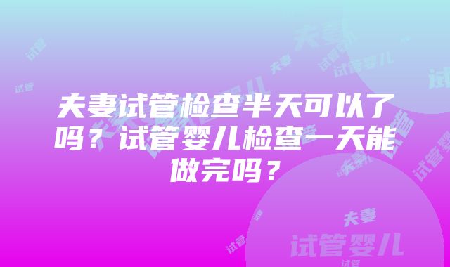 夫妻试管检查半天可以了吗？试管婴儿检查一天能做完吗？