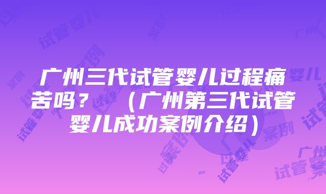 广州三代试管婴儿过程痛苦吗？ （广州第三代试管婴儿成功案例介绍）