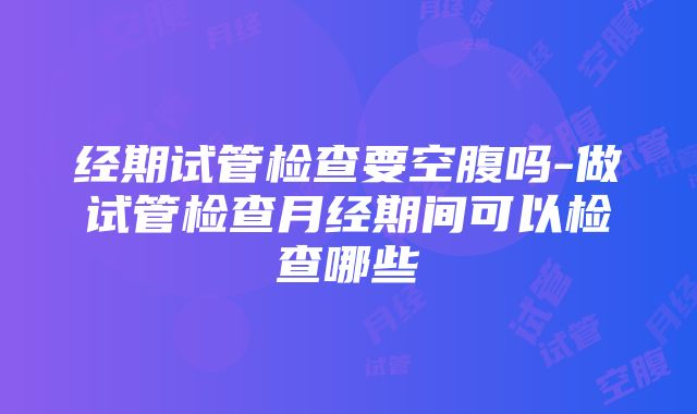 经期试管检查要空腹吗-做试管检查月经期间可以检查哪些