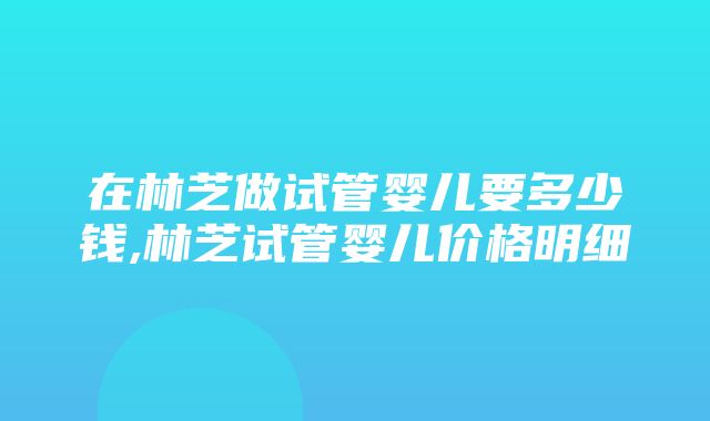 在林芝做试管婴儿要多少钱,林芝试管婴儿价格明细