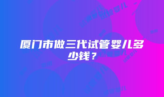 厦门市做三代试管婴儿多少钱？