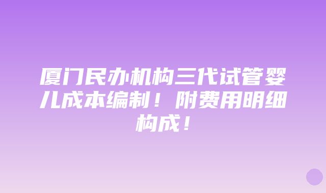 厦门民办机构三代试管婴儿成本编制！附费用明细构成！