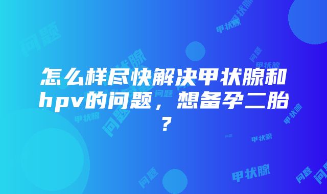 怎么样尽快解决甲状腺和hpv的问题，想备孕二胎？