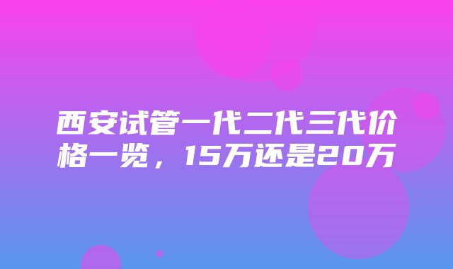 西安试管一代二代三代价格一览，15万还是20万