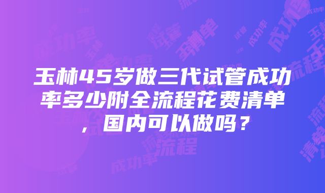 玉林45岁做三代试管成功率多少附全流程花费清单，国内可以做吗？