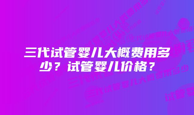 三代试管婴儿大概费用多少？试管婴儿价格？