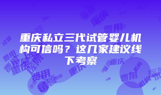 重庆私立三代试管婴儿机构可信吗？这几家建议线下考察