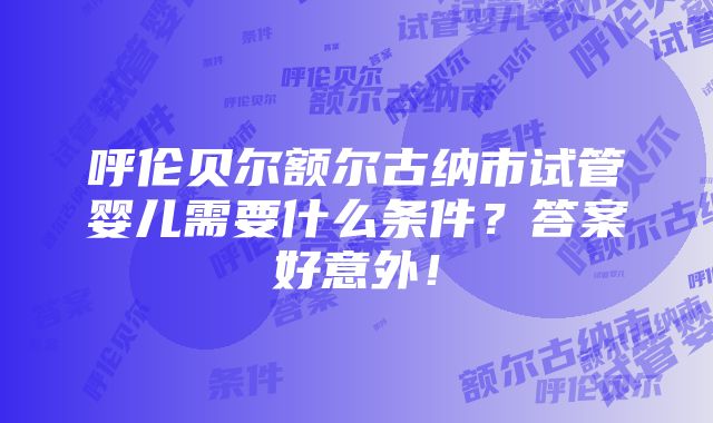 呼伦贝尔额尔古纳市试管婴儿需要什么条件？答案好意外！