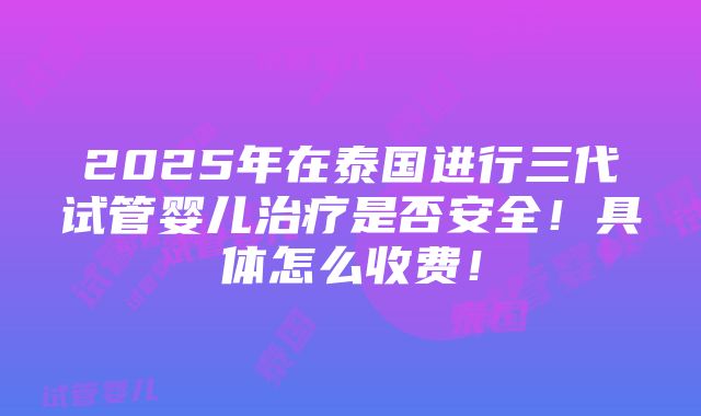 2025年在泰国进行三代试管婴儿治疗是否安全！具体怎么收费！