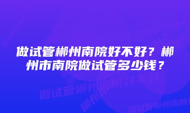 做试管郴州南院好不好？郴州市南院做试管多少钱？