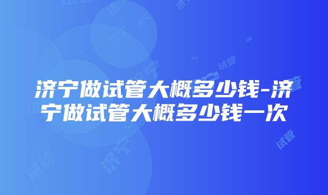 济宁做试管大概多少钱-济宁做试管大概多少钱一次