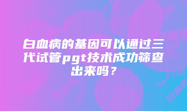 白血病的基因可以通过三代试管pgt技术成功筛查出来吗？