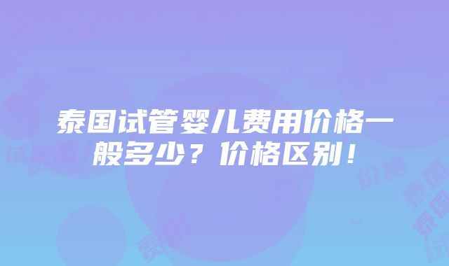 泰国试管婴儿费用价格一般多少？价格区别！