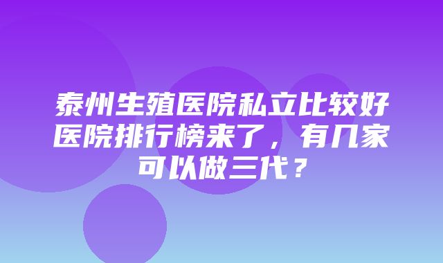 泰州生殖医院私立比较好医院排行榜来了，有几家可以做三代？