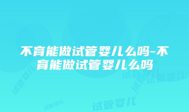 不育能做试管婴儿么吗-不育能做试管婴儿么吗