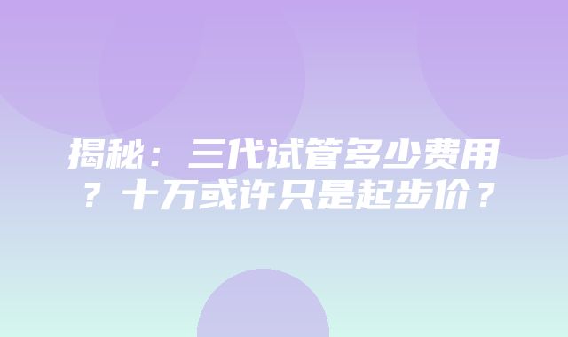 揭秘：三代试管多少费用？十万或许只是起步价？