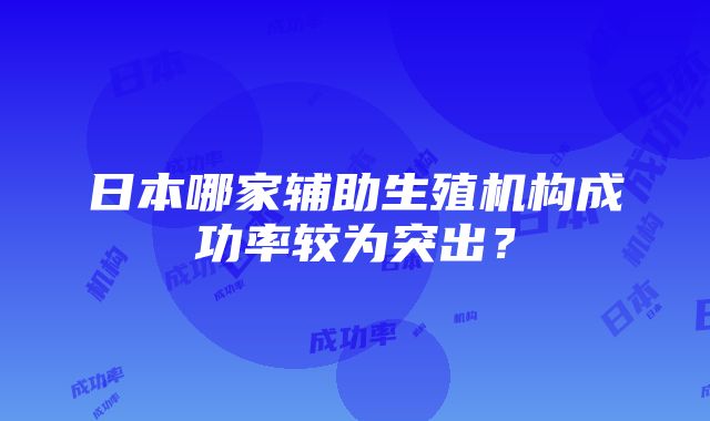 日本哪家辅助生殖机构成功率较为突出？