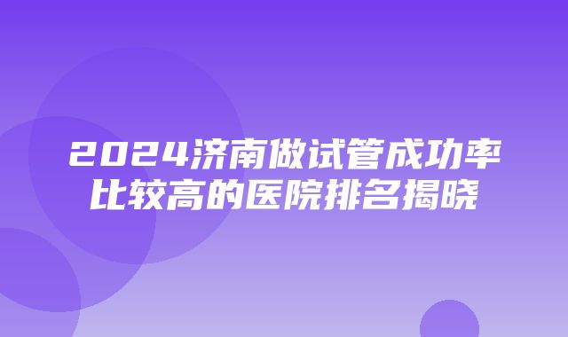 2024济南做试管成功率比较高的医院排名揭晓