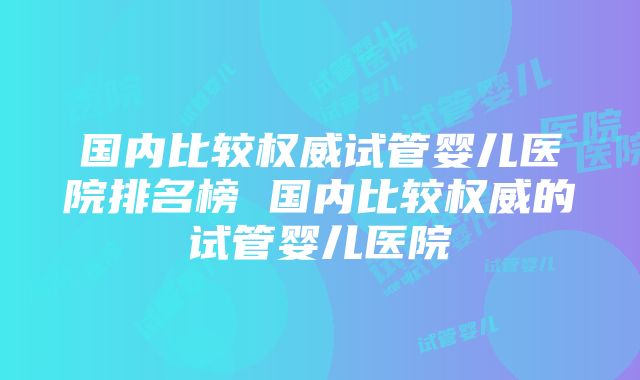 国内比较权威试管婴儿医院排名榜 国内比较权威的试管婴儿医院