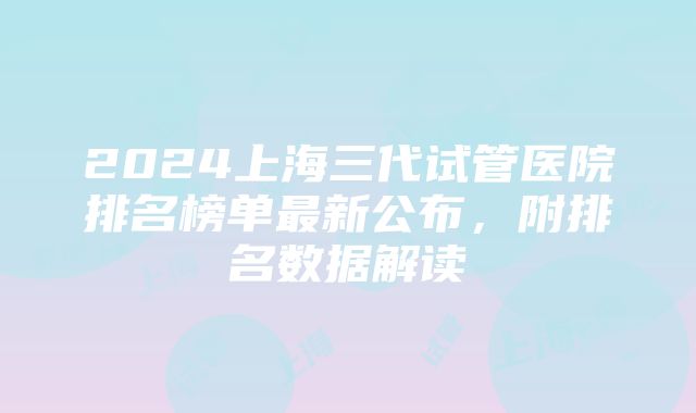 2024上海三代试管医院排名榜单最新公布，附排名数据解读