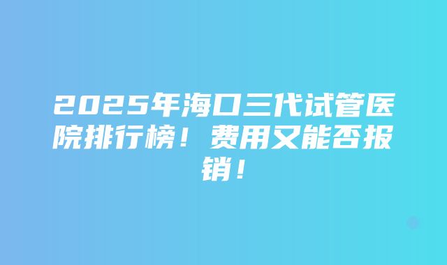 2025年海口三代试管医院排行榜！费用又能否报销！