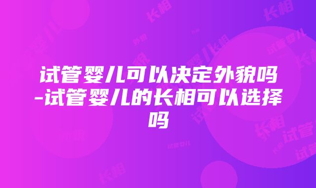 试管婴儿可以决定外貌吗-试管婴儿的长相可以选择吗