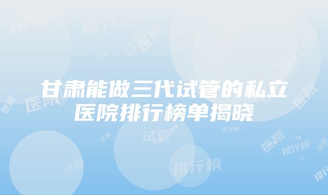 甘肃能做三代试管的私立医院排行榜单揭晓