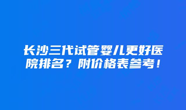 长沙三代试管婴儿更好医院排名？附价格表参考！