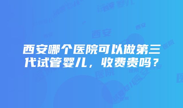 西安哪个医院可以做第三代试管婴儿，收费贵吗？